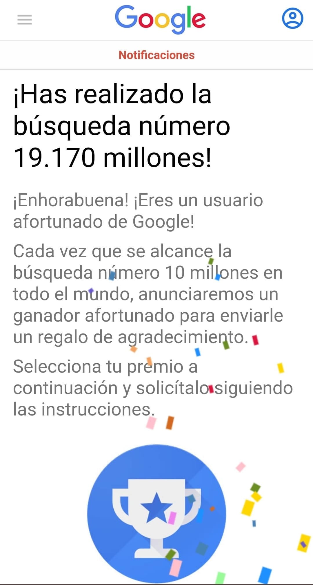 ¡Has realizado la búsqueda número 29.100 millones! ¡Enhorabuena! ¡Eres un usuario afortunado de Google! Cada vez que se alcance la búsqueda número 10 millones en todo el mundo anunciaremos un ganador para enviarle un regalo; selecciona tu premio.